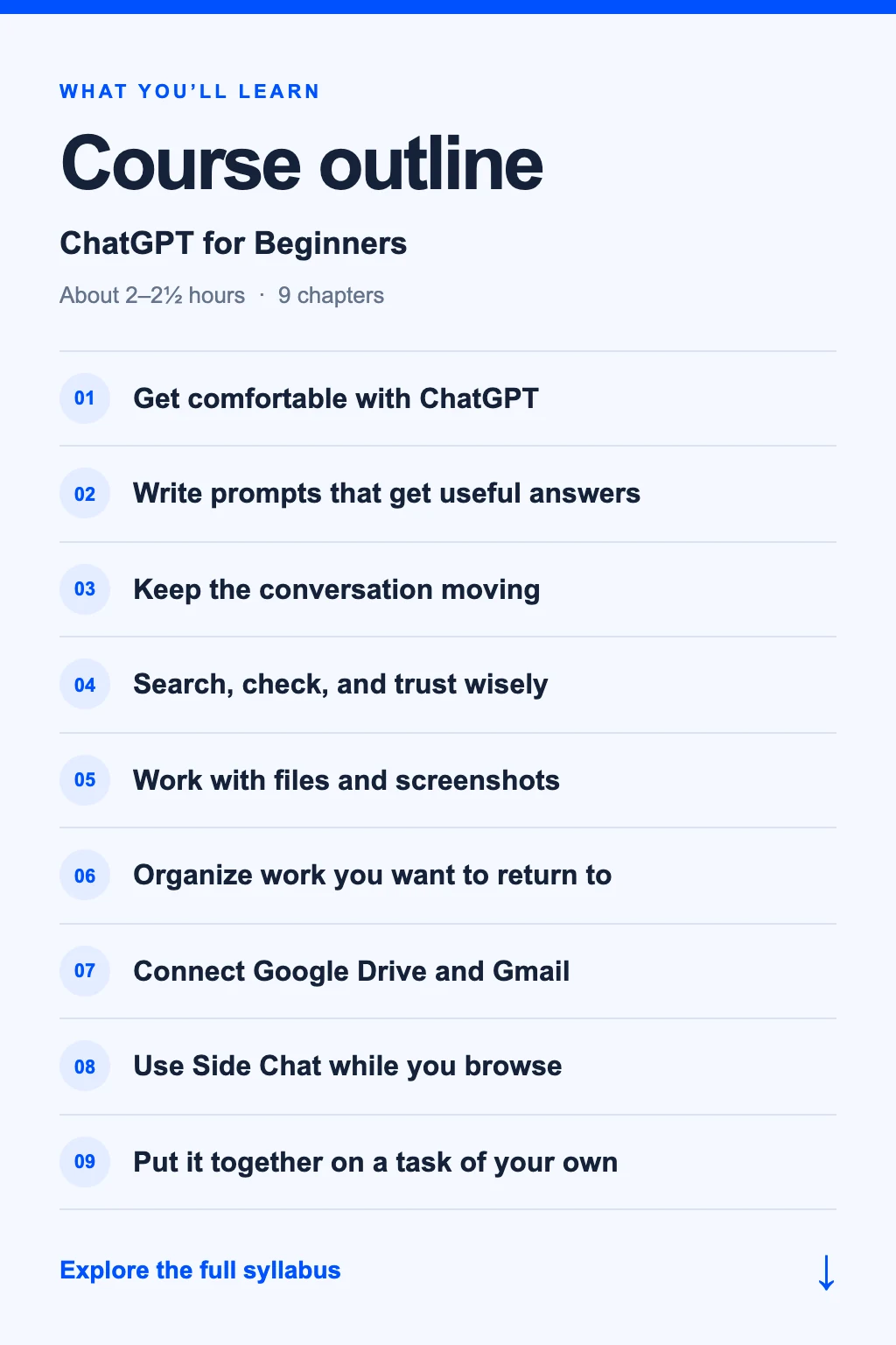 ChatGPT for Beginners: 9 chapters. Get comfortable with ChatGPT. Write prompts that get useful answers. Keep the conversation moving. Search, check, and trust wisely. Work with files and screenshots. Organize work you want to return to. Connect Google Drive and Gmail. Use Side Chat while you browse. Put it together on a task of your own. Explore the full syllabus.